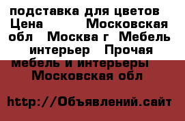 подставка для цветов › Цена ­ 900 - Московская обл., Москва г. Мебель, интерьер » Прочая мебель и интерьеры   . Московская обл.